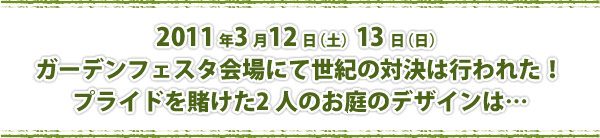 2011 年3 月12 日（土）13 日（日） ガーデンフェスタ会場にて世紀の対決は行われた！ プライドを賭けた2 人のお庭のデザインは…