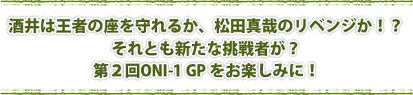 酒井は王者の座を守れるか、松田真哉のリベンジか！？ それとも新たな挑戦者が？ 第２回ONI-1 GP をお楽しみに！